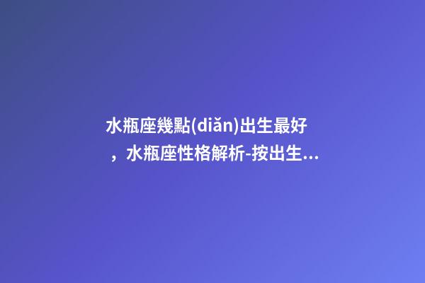 水瓶座幾點(diǎn)出生最好，水瓶座性格解析-按出生日期詳解